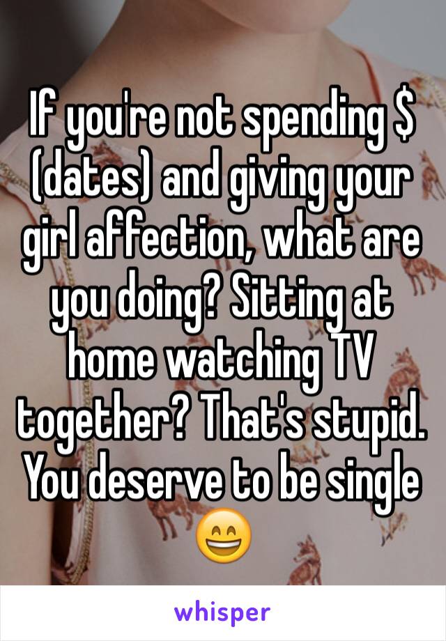 If you're not spending $ (dates) and giving your girl affection, what are you doing? Sitting at home watching TV together? That's stupid. You deserve to be single 😄