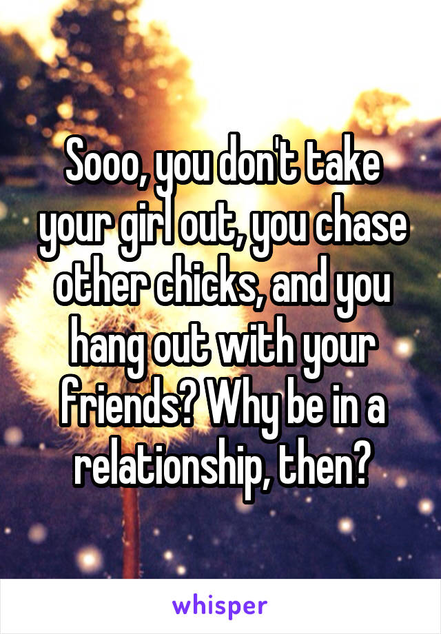 Sooo, you don't take your girl out, you chase other chicks, and you hang out with your friends? Why be in a relationship, then?