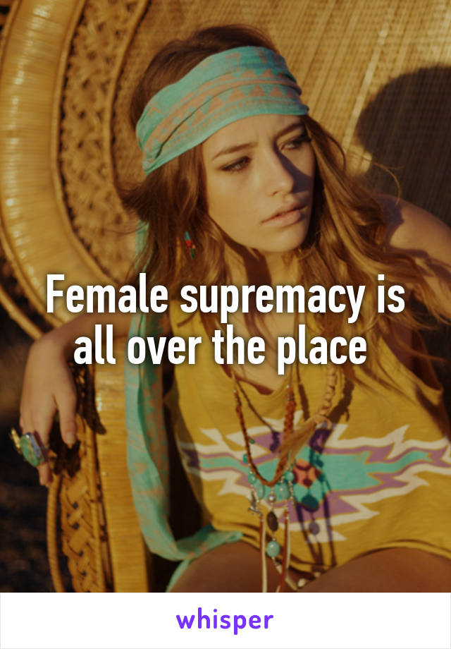 Female supremacy is all over the place 