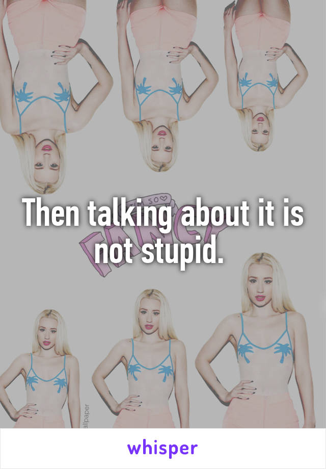 Then talking about it is not stupid. 