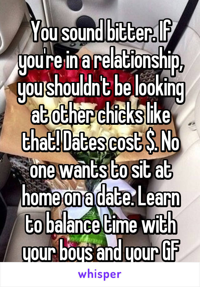 You sound bitter. If you're in a relationship, you shouldn't be looking at other chicks like that! Dates cost $. No one wants to sit at home on a date. Learn to balance time with your boys and your GF