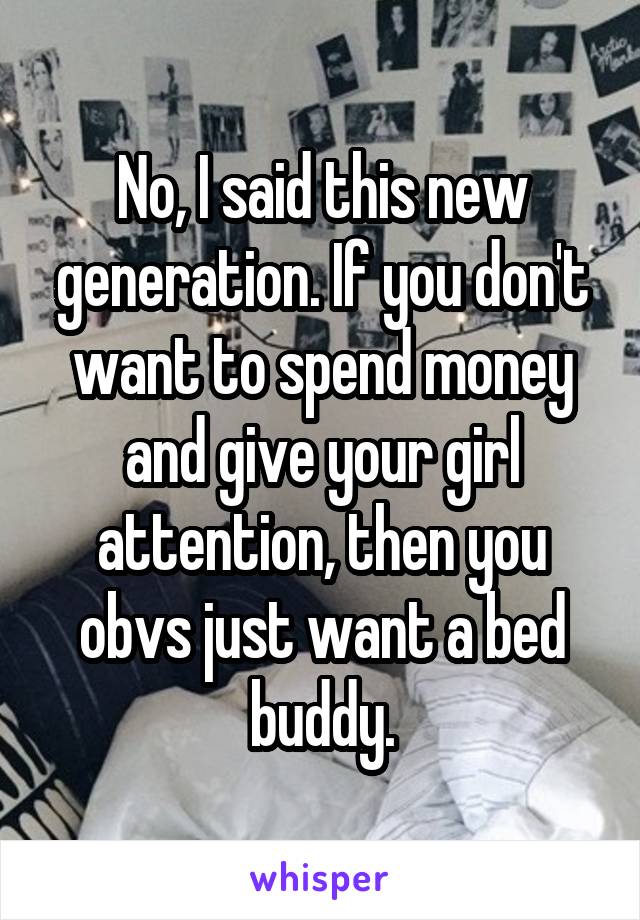 No, I said this new generation. If you don't want to spend money and give your girl attention, then you obvs just want a bed buddy.