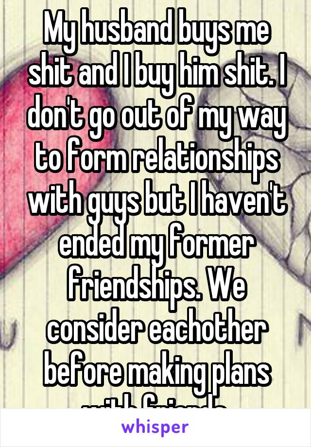 My husband buys me shit and I buy him shit. I don't go out of my way to form relationships with guys but I haven't ended my former friendships. We consider eachother before making plans with friends.