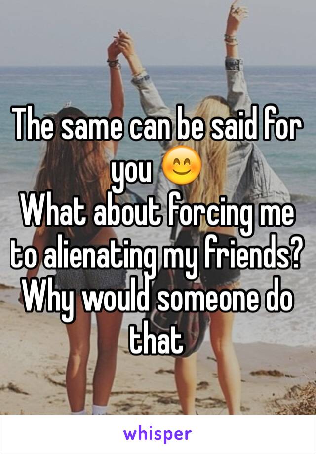 The same can be said for you 😊
What about forcing me to alienating my friends? Why would someone do that