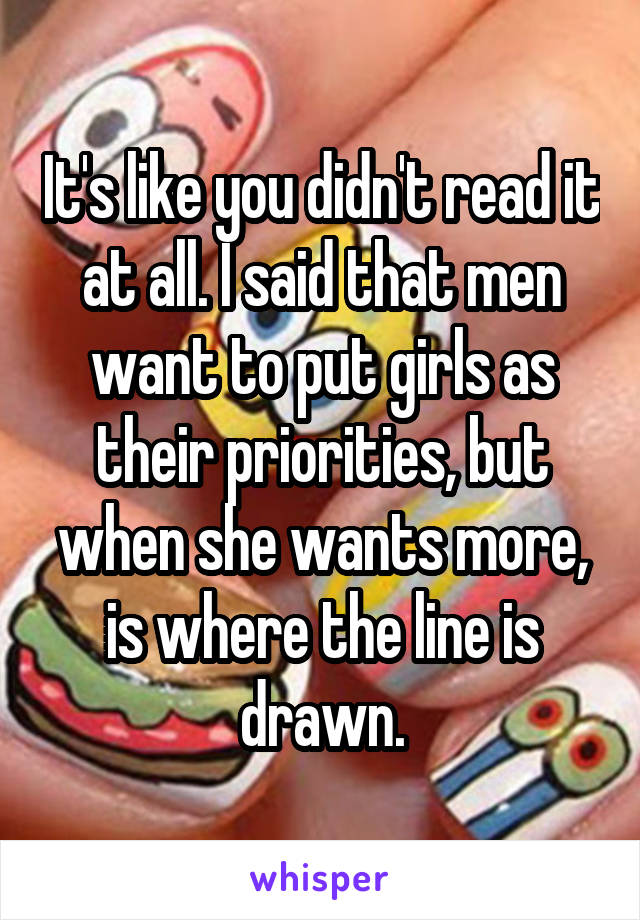 It's like you didn't read it at all. I said that men want to put girls as their priorities, but when she wants more, is where the line is drawn.