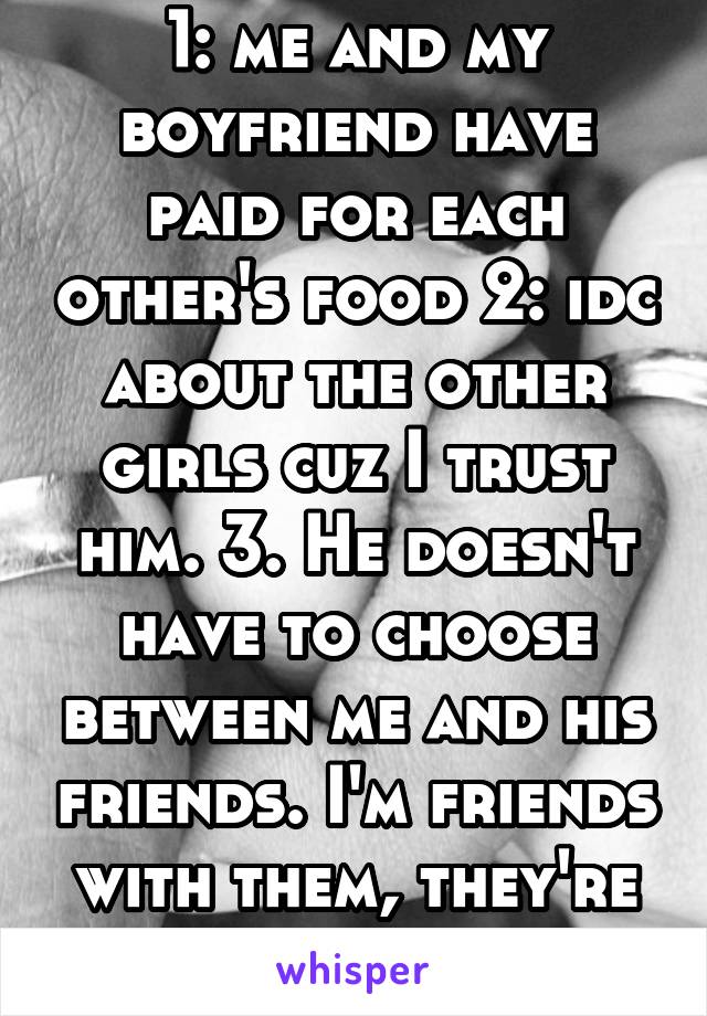 1: me and my boyfriend have paid for each other's food 2: idc about the other girls cuz I trust him. 3. He doesn't have to choose between me and his friends. I'm friends with them, they're cool. 