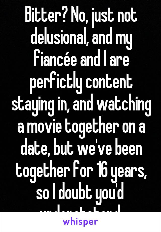 Bitter? No, just not delusional, and my fiancée and I are perfictly content staying in, and watching a movie together on a date, but we've been together for 16 years, so I doubt you'd  underststand.