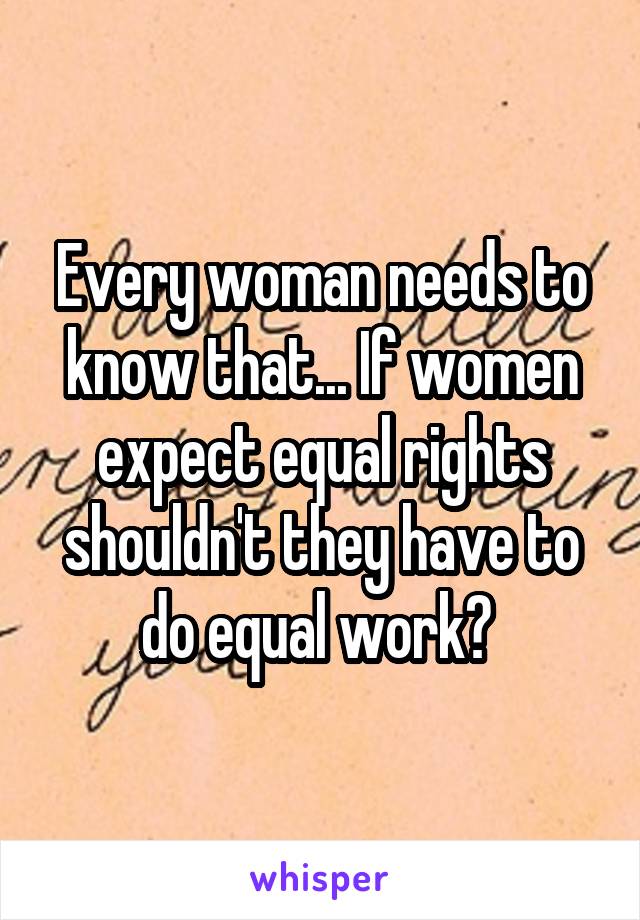 Every woman needs to know that... If women expect equal rights shouldn't they have to do equal work? 