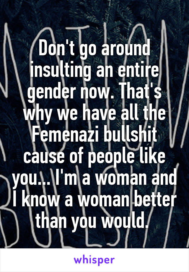 Don't go around insulting an entire gender now. That's why we have all the Femenazi bullshit cause of people like you... I'm a woman and I know a woman better than you would. 