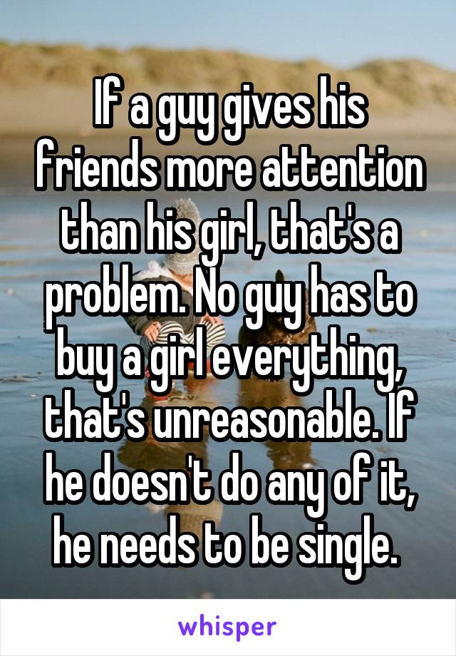 If a guy gives his friends more attention than his girl, that's a problem. No guy has to buy a girl everything, that's unreasonable. If he doesn't do any of it, he needs to be single. 