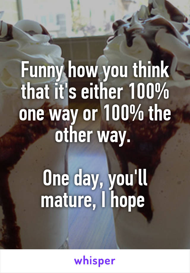 Funny how you think that it's either 100% one way or 100% the other way. 

One day, you'll mature, I hope 