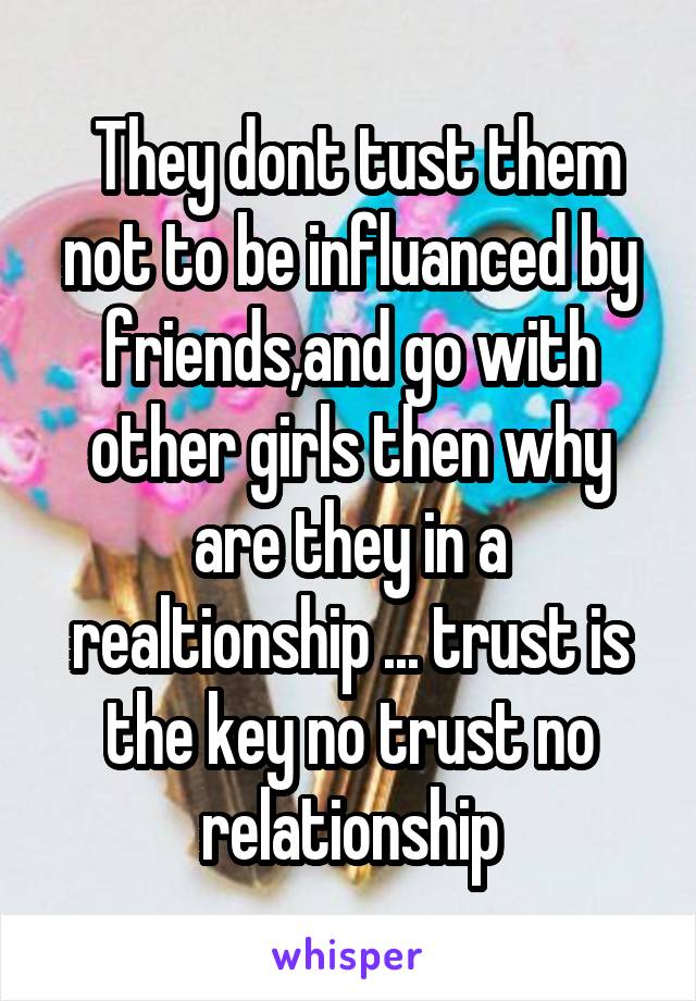  They dont tust them not to be influanced by friends,and go with other girls then why are they in a realtionship ... trust is the key no trust no relationship