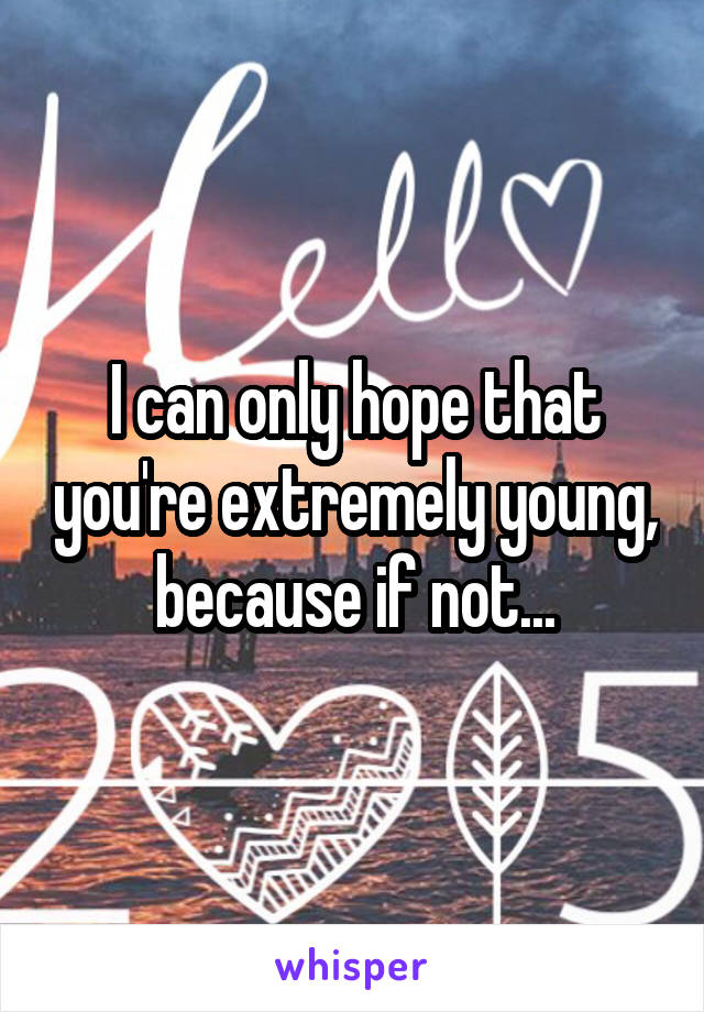 I can only hope that you're extremely young, because if not...