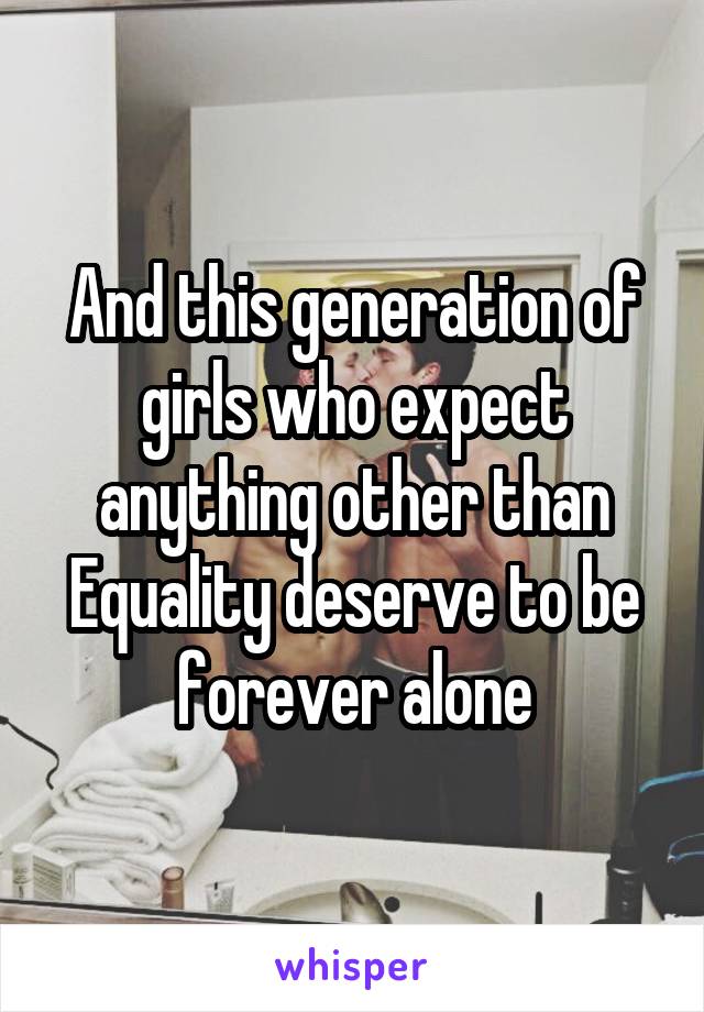 And this generation of girls who expect anything other than Equality deserve to be forever alone