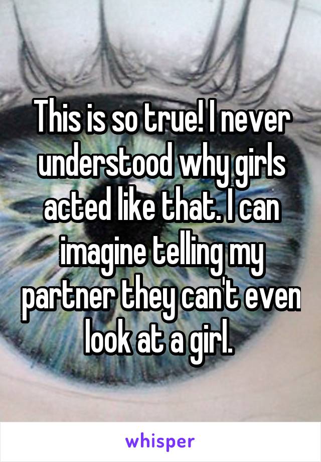 This is so true! I never understood why girls acted like that. I can imagine telling my partner they can't even look at a girl. 