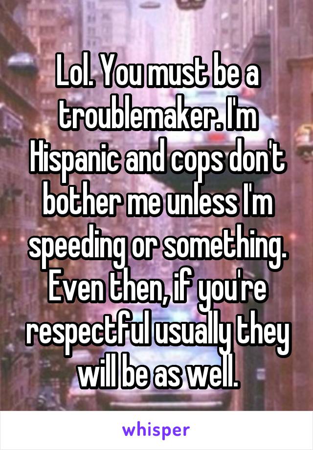 Lol. You must be a troublemaker. I'm Hispanic and cops don't bother me unless I'm speeding or something. Even then, if you're respectful usually they will be as well.