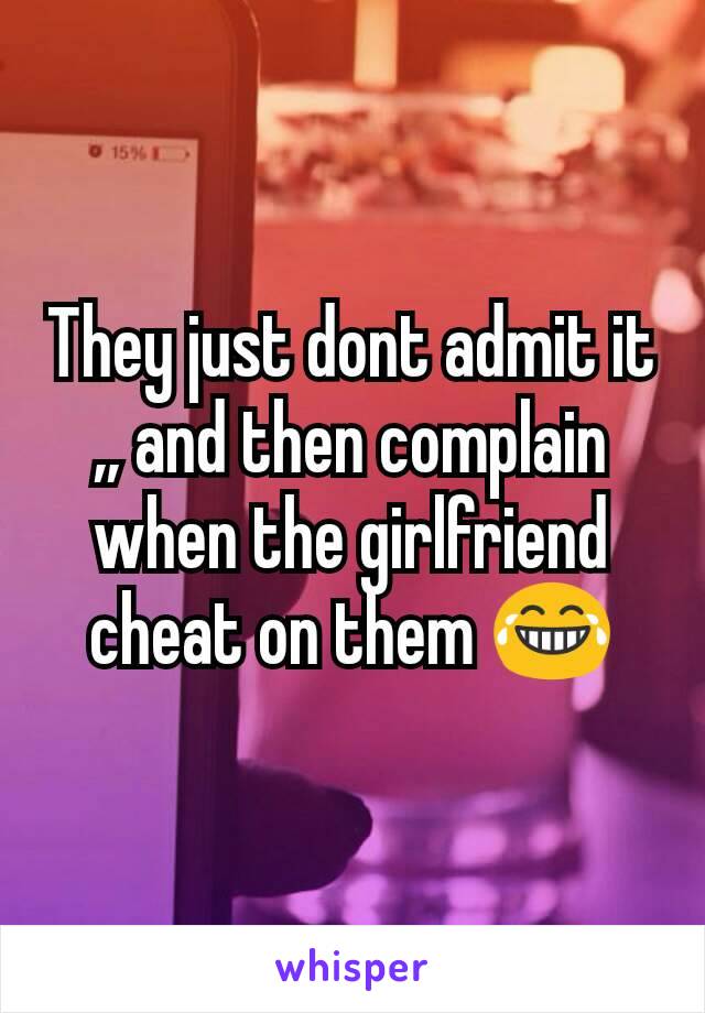 They just dont admit it ,, and then complain when the girlfriend  cheat on them 😂