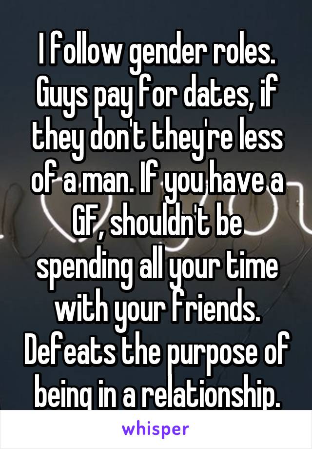 I follow gender roles. Guys pay for dates, if they don't they're less of a man. If you have a GF, shouldn't be spending all your time with your friends. Defeats the purpose of being in a relationship.