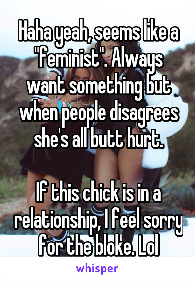 Haha yeah, seems like a "feminist". Always want something but when people disagrees she's all butt hurt.

If this chick is in a relationship, I feel sorry for the bloke. Lol