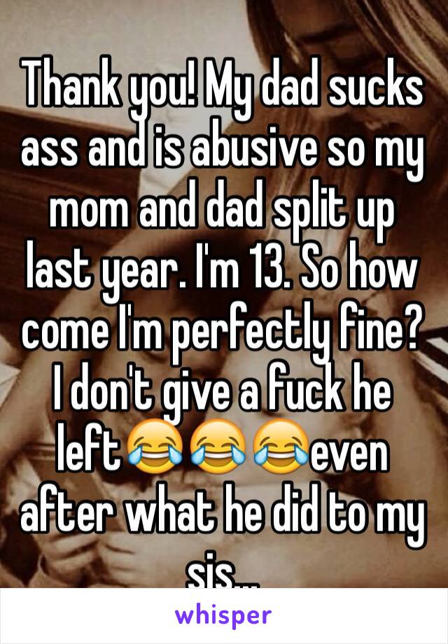 Thank you! My dad sucks ass and is abusive so my mom and dad split up last year. I'm 13. So how come I'm perfectly fine? I don't give a fuck he left😂😂😂even after what he did to my sis...