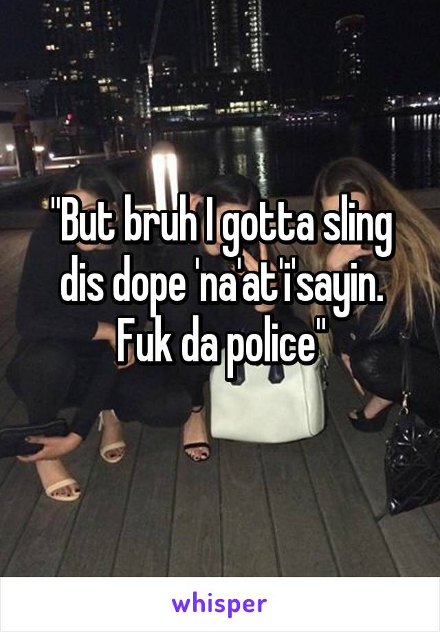"But bruh I gotta sling dis dope 'na'at'i'sayin. Fuk da police"
