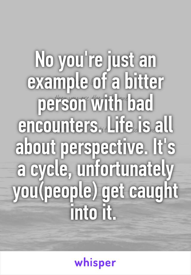 No you're just an example of a bitter person with bad encounters. Life is all about perspective. It's a cycle, unfortunately you(people) get caught into it. 