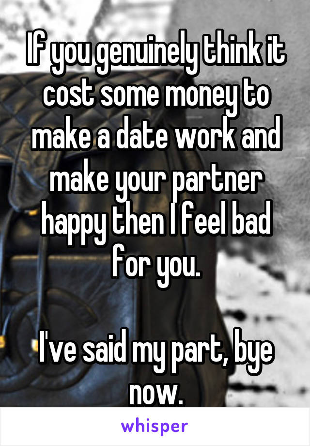 If you genuinely think it cost some money to make a date work and make your partner happy then I feel bad for you.

I've said my part, bye now.