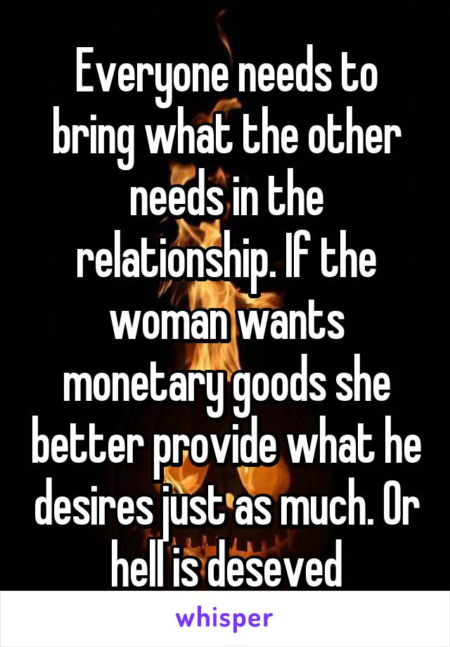 Everyone needs to bring what the other needs in the relationship. If the woman wants monetary goods she better provide what he desires just as much. Or hell is deseved