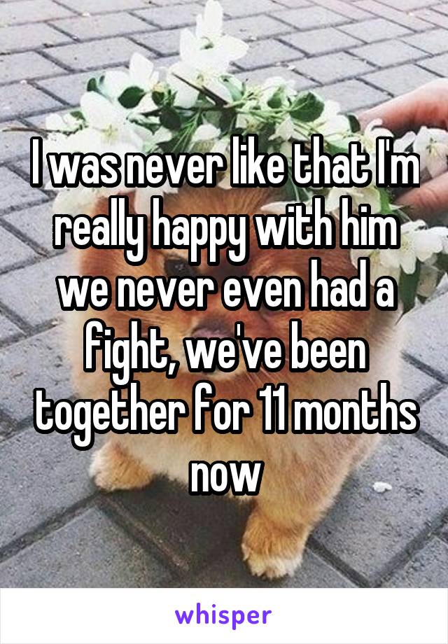 I was never like that I'm really happy with him we never even had a fight, we've been together for 11 months now