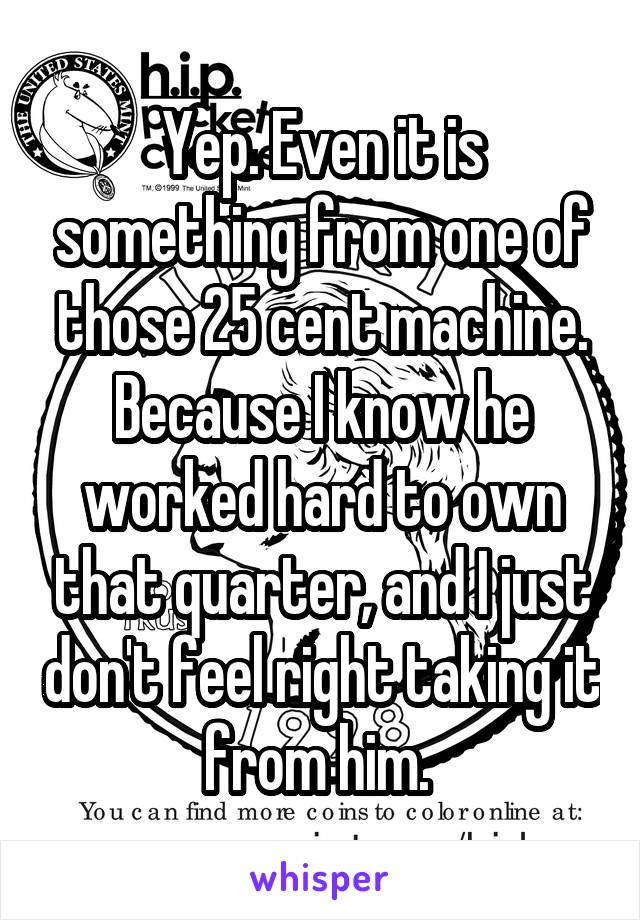 Yep. Even it is something from one of those 25 cent machine. Because I know he worked hard to own that quarter, and I just don't feel right taking it from him. 