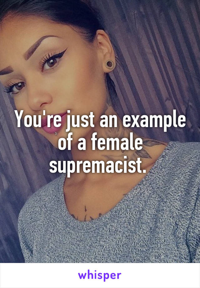 You're just an example of a female supremacist. 