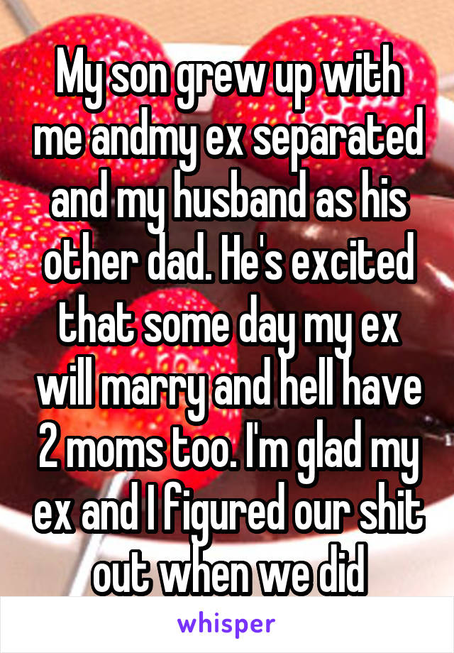 My son grew up with me andmy ex separated and my husband as his other dad. He's excited that some day my ex will marry and hell have 2 moms too. I'm glad my ex and I figured our shit out when we did