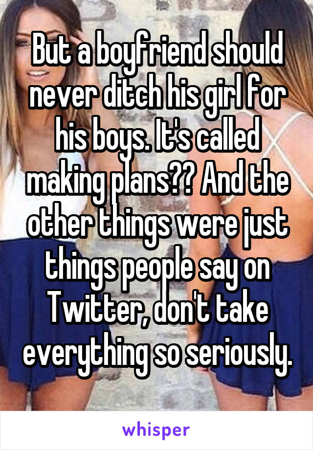 But a boyfriend should never ditch his girl for his boys. It's called making plans?? And the other things were just things people say on Twitter, don't take everything so seriously. 