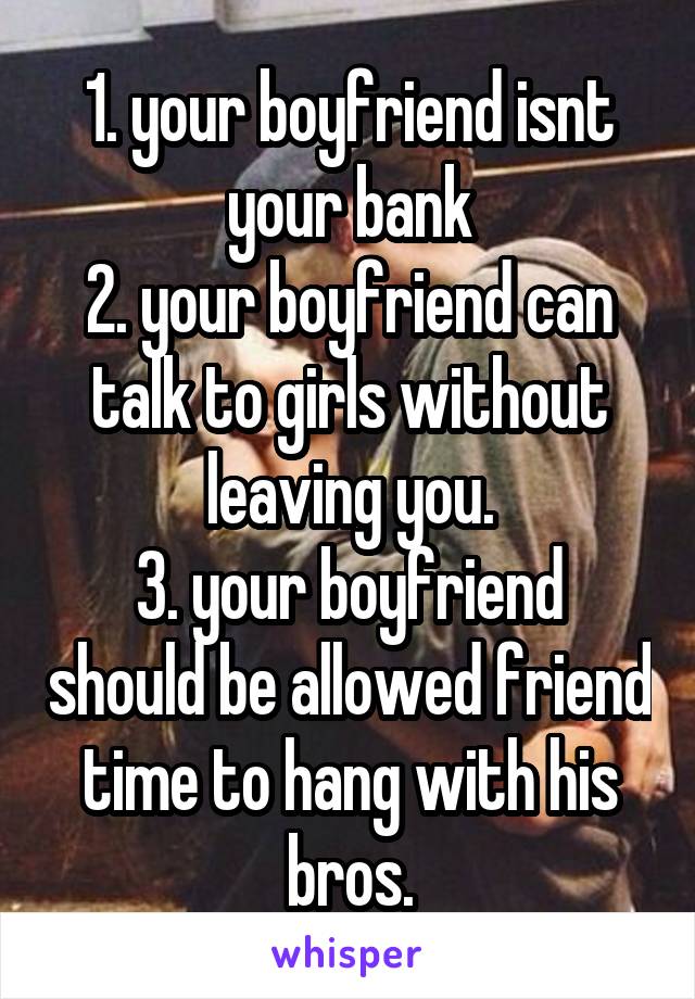 1. your boyfriend isnt your bank
2. your boyfriend can talk to girls without leaving you.
3. your boyfriend should be allowed friend time to hang with his bros.