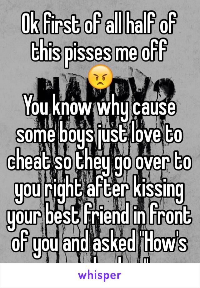 Ok first of all half of this pisses me off
😠
You know why cause some boys just love to cheat so they go over to you right after kissing your best friend in front of you and asked "How's your day hon"