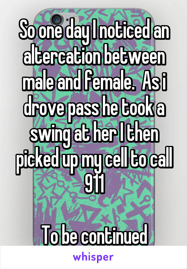 So one day I noticed an altercation between male and female.  As i drove pass he took a swing at her I then picked up my cell to call 911

To be continued