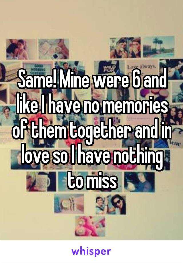 Same! Mine were 6 and like I have no memories of them together and in love so I have nothing to miss