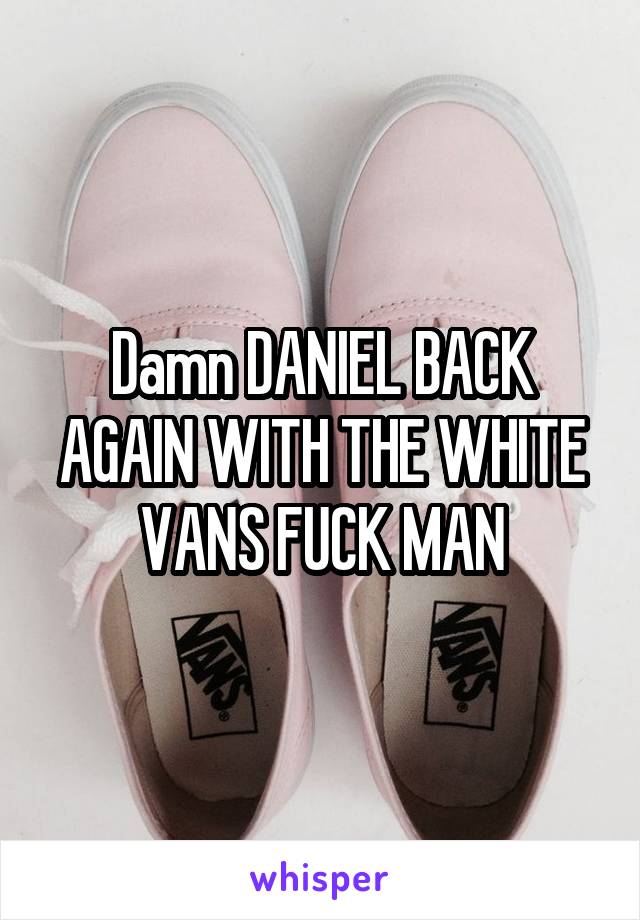 Damn DANIEL BACK AGAIN WITH THE WHITE VANS FUCK MAN