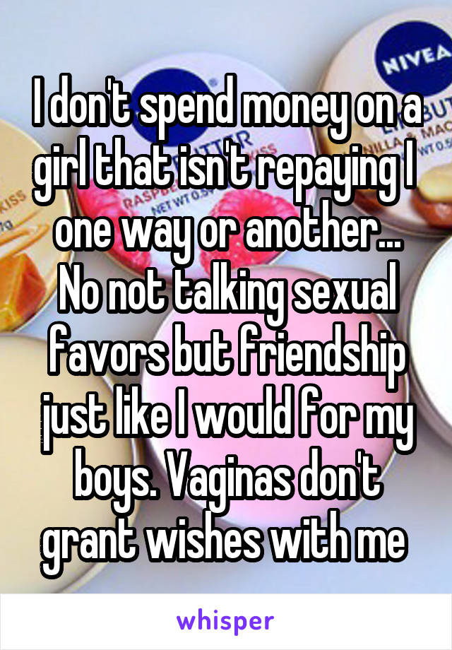 I don't spend money on a girl that isn't repaying I  one way or another... No not talking sexual favors but friendship just like I would for my boys. Vaginas don't grant wishes with me 