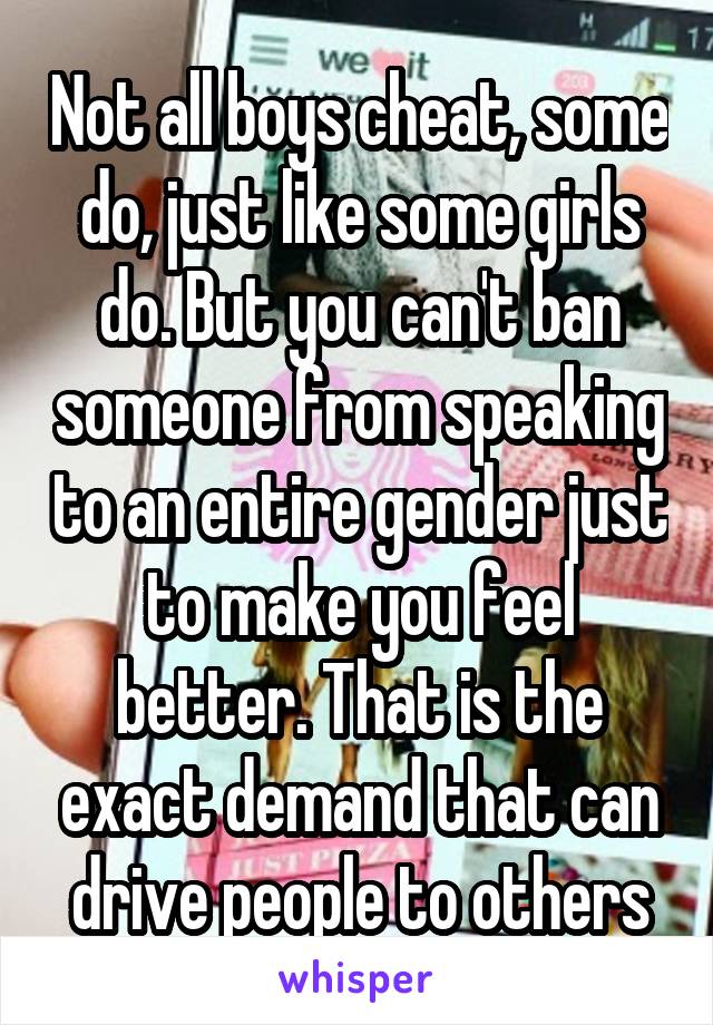 Not all boys cheat, some do, just like some girls do. But you can't ban someone from speaking to an entire gender just to make you feel better. That is the exact demand that can drive people to others