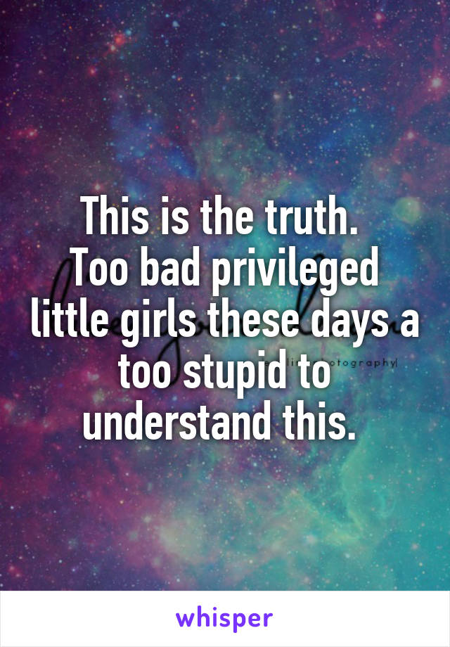 This is the truth. 
Too bad privileged little girls these days a too stupid to understand this. 