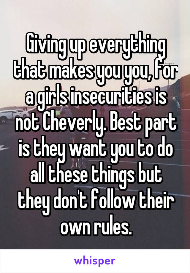 Giving up everything that makes you you, for a girls insecurities is not Cheverly. Best part is they want you to do all these things but they don't follow their own rules.