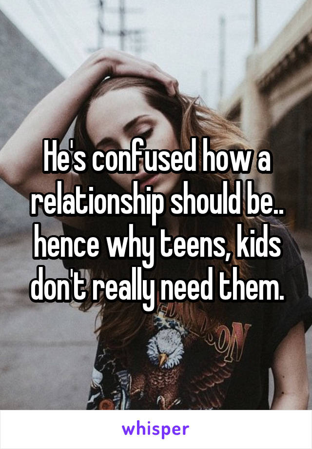 He's confused how a relationship should be.. hence why teens, kids don't really need them.