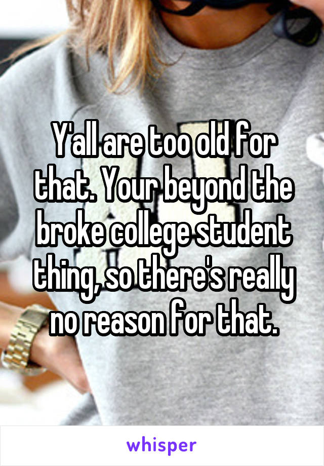 Y'all are too old for that. Your beyond the broke college student thing, so there's really no reason for that.