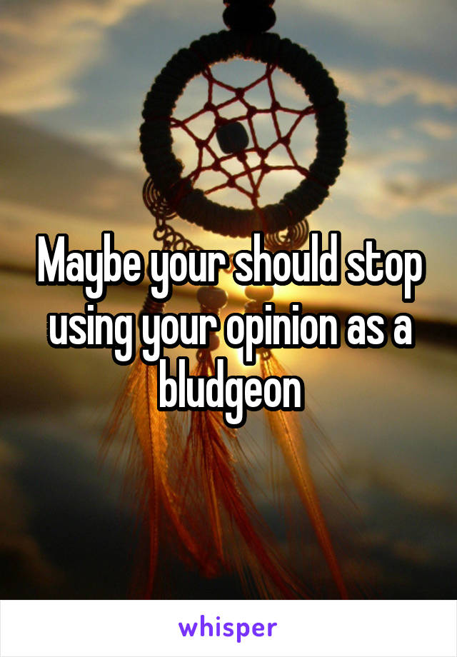 Maybe your should stop using your opinion as a bludgeon