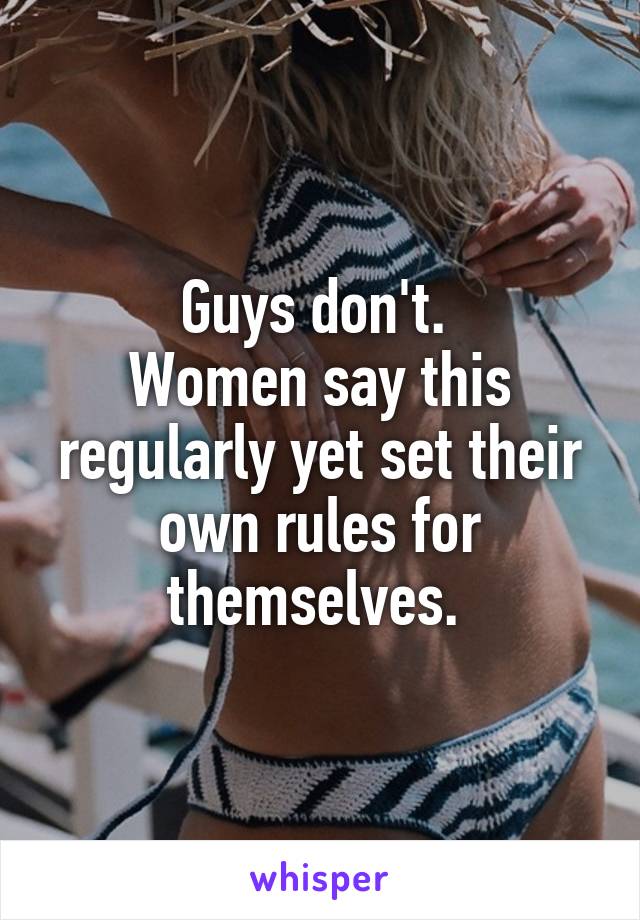 Guys don't. 
Women say this regularly yet set their own rules for themselves. 