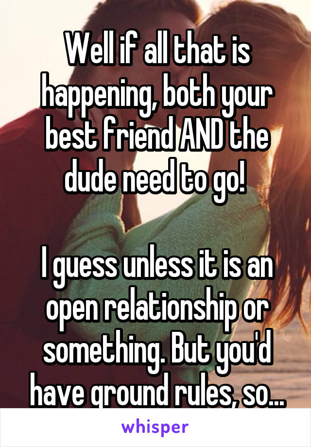 Well if all that is happening, both your best friend AND the dude need to go! 

I guess unless it is an open relationship or something. But you'd have ground rules, so...