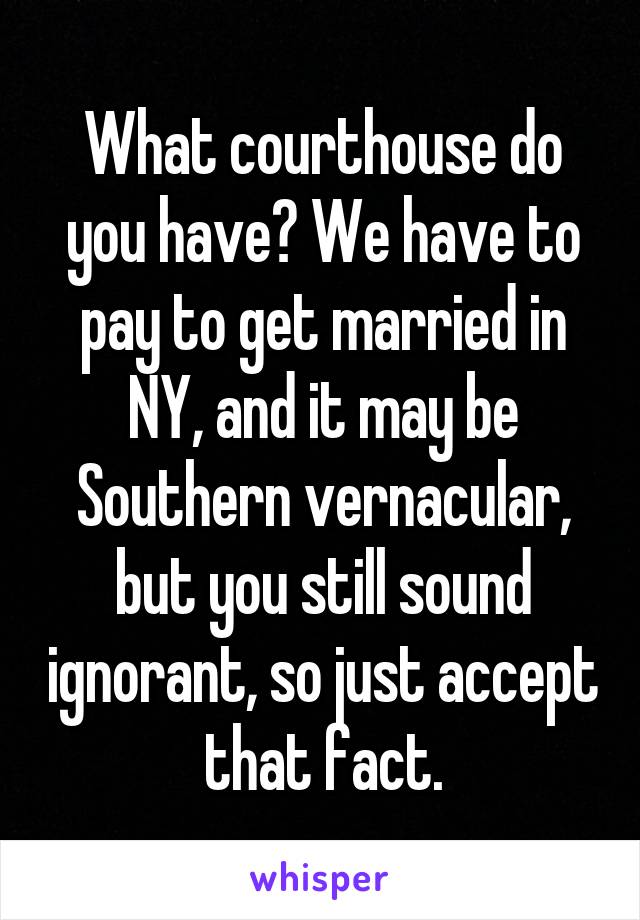 What courthouse do you have? We have to pay to get married in NY, and it may be Southern vernacular, but you still sound ignorant, so just accept that fact.