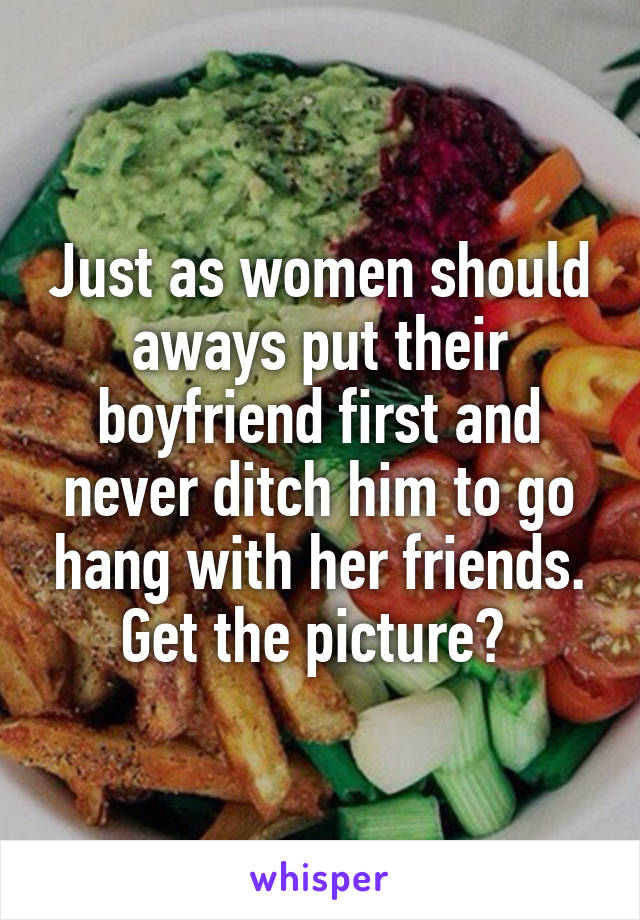 Just as women should aways put their boyfriend first and never ditch him to go hang with her friends. Get the picture? 