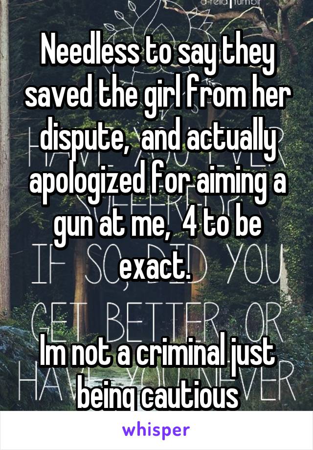 Needless to say they saved the girl from her dispute,  and actually apologized for aiming a gun at me,  4 to be exact. 

Im not a criminal just being cautious